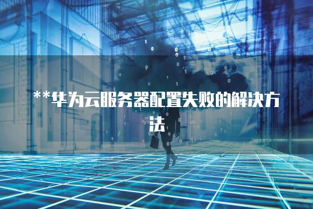 华为云服务器配置失败的解决方法