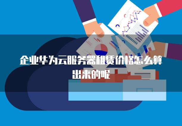 企业华为云服务器租赁价格怎么算出来的呢
