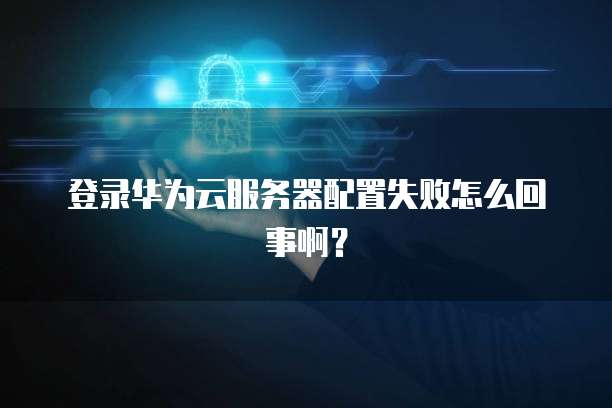 登录华为云服务器配置失败怎么回事啊?