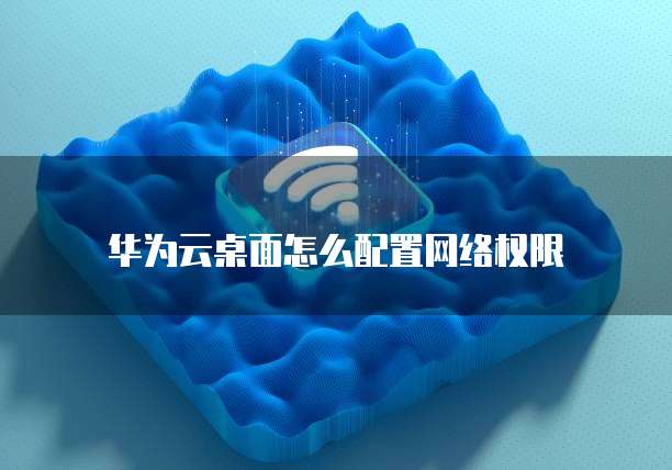 华为云桌面怎么配置网络权限