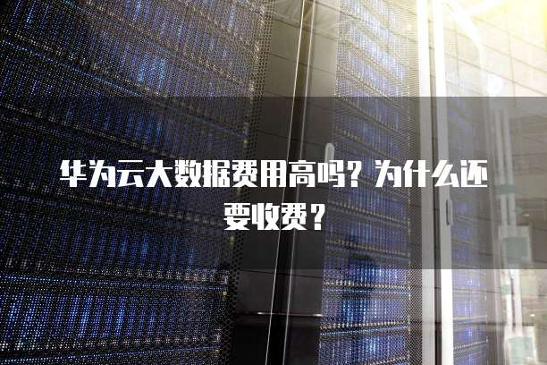 华为云大数据费用高吗?为什么还要收费?