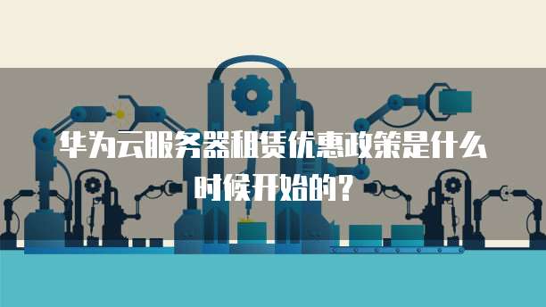 华为云服务器租赁优惠政策是什么时候开始的?