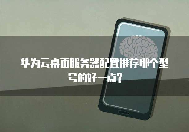 华为云桌面服务器配置推荐哪个型号的好一点?
