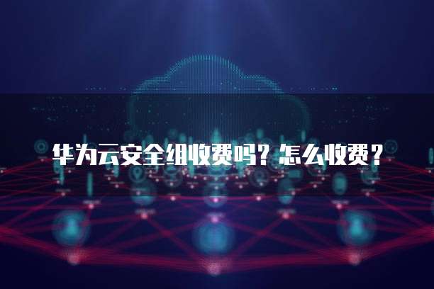 华为云安全组收费吗?怎么收费?