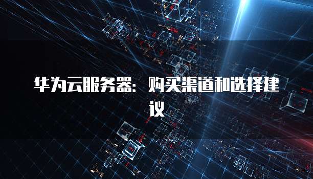 华为云服务器：购买渠道和选择建议