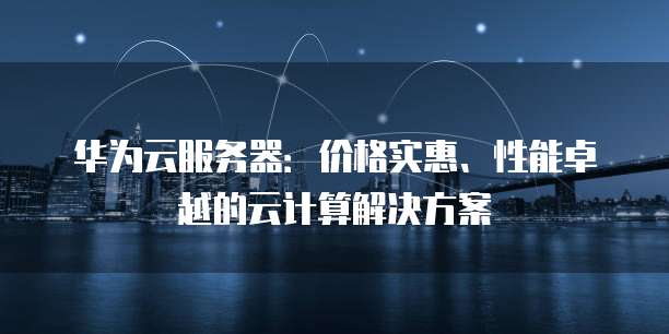 华为云服务器:价格实惠、性能卓越的云计算解决方案
