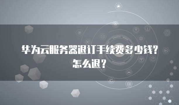 华为云服务器退订手续费多少钱?怎么退?