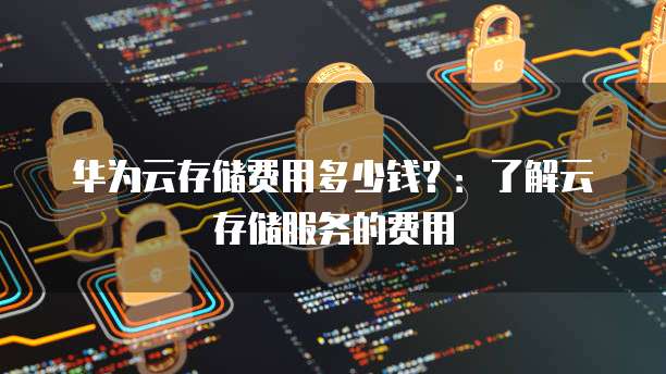 华为云存储费用多少钱?:了解云存储服务的费用