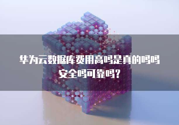 华为云数据库费用高吗是真的吗吗安全吗可靠吗?
