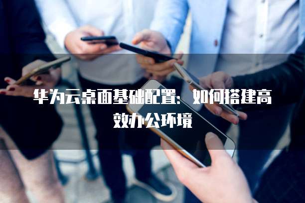 华为云桌面基础配置:如何搭建高效办公环境