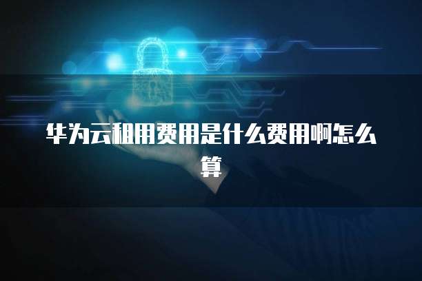 华为云租用费用是什么费用啊怎么算