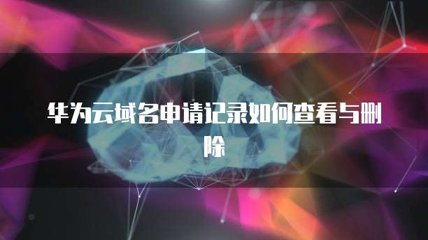 华为云域名申请记录如何查看与删除