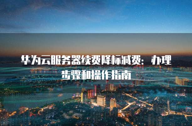 华为云服务器续费降标减费:办理步骤和操作指南