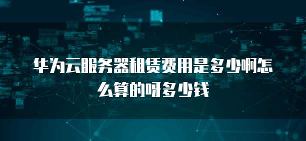 华为云服务器租赁费用是多少啊怎么算的呀多少钱