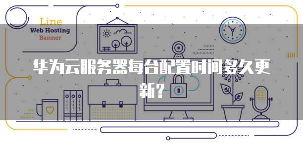 华为云服务器每台配置时间多久更新?