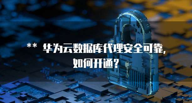 华为云数据库代理安全可靠,如何开通?