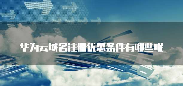 华为云域名注册优惠条件有哪些呢