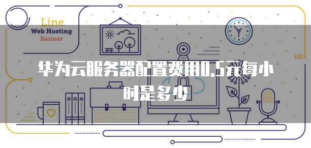 华为云服务器配置费用0.5元每小时是多少