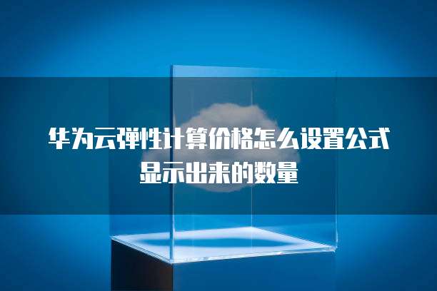 华为云弹性计算价格怎么设置公式显示出来的数量