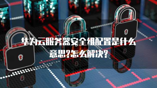 华为云服务器安全组配置是什么意思?怎么解决?