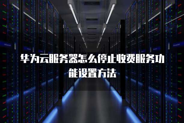 华为云服务器怎么停止收费服务功能设置方法