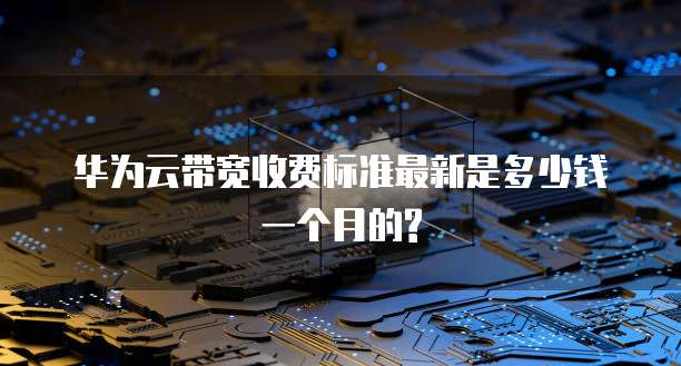 华为云带宽收费标准最新是多少钱一个月的?