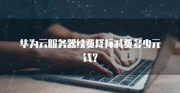 华为云服务器续费降标减费多少元钱?