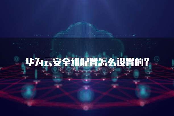 华为云安全组配置怎么设置的?