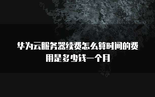 华为云服务器续费怎么算时间的费用是多少钱一个月