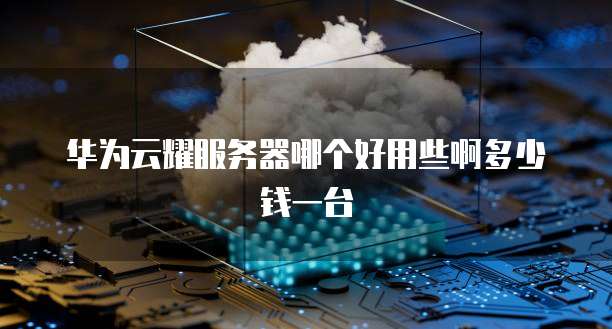华为云耀服务器哪个好用些啊多少钱一台