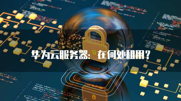 华为云服务器:在何处租用?