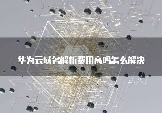 华为云域名解析费用高吗怎么解决