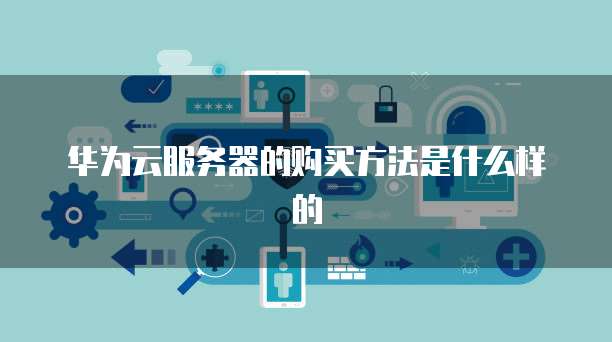 华为云服务器的购买方法是什么样的