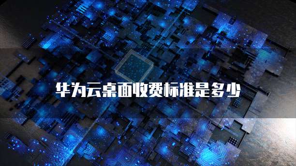 华为云桌面收费标准是多少