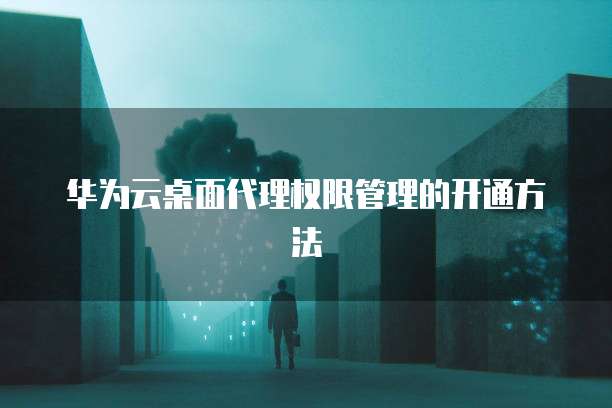 华为云桌面代理权限管理的开通方法