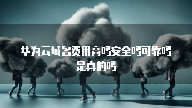 华为云域名费用高吗安全吗可靠吗是真的吗