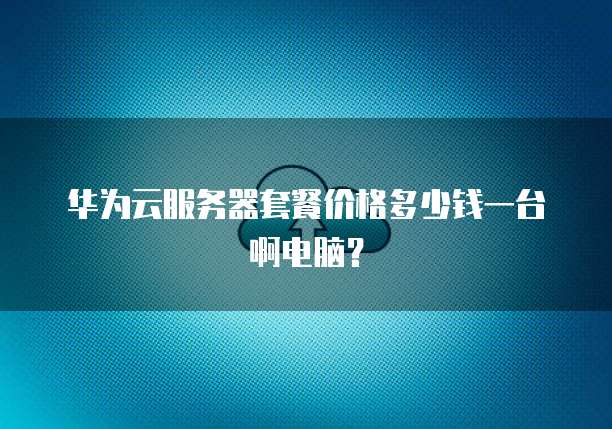 华为云服务器套餐价格多少钱一台啊电脑?