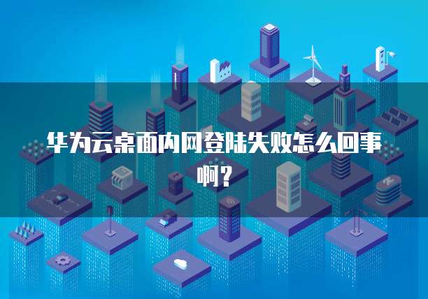 华为云桌面内网登陆失败怎么回事啊?