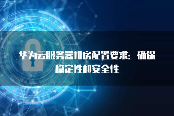 华为云服务器机房配置要求:确保稳定性和安全性