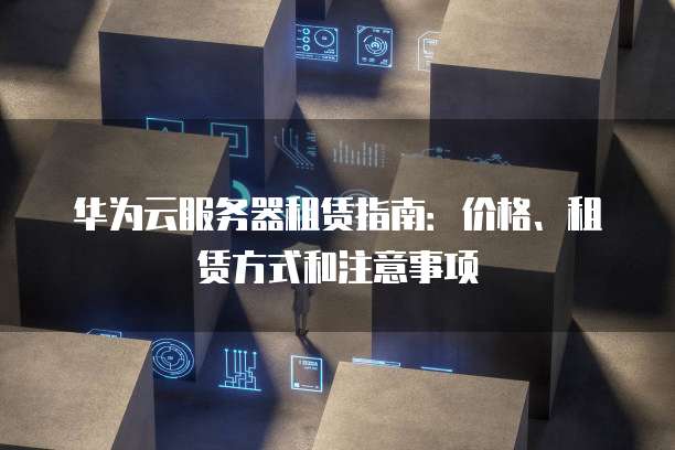 华为云服务器租赁指南:价格、租赁方式和注意事项