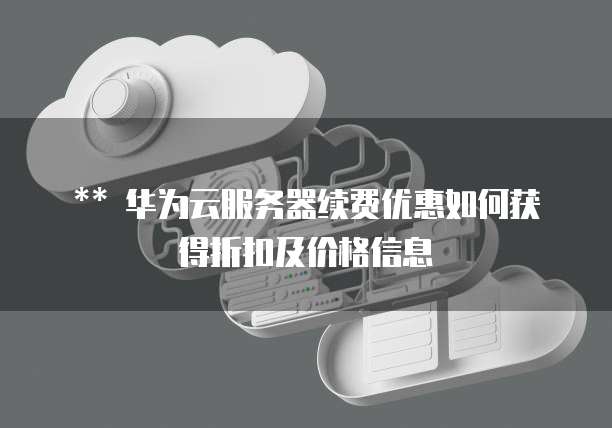 ** 华为云服务器续费优惠如何获得折扣及价格信息