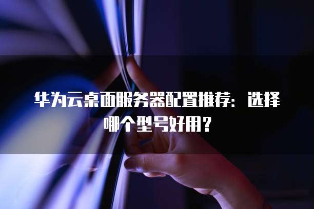 华为云桌面服务器配置推荐:选择哪个型号好用?