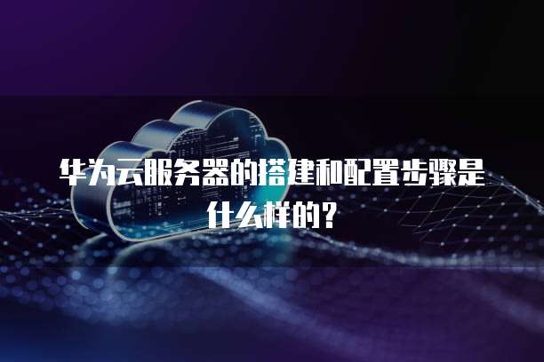 华为云服务器的搭建和配置步骤是什么样的?