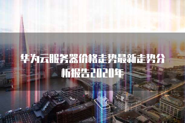 华为云服务器价格走势最新走势分析报告2020年