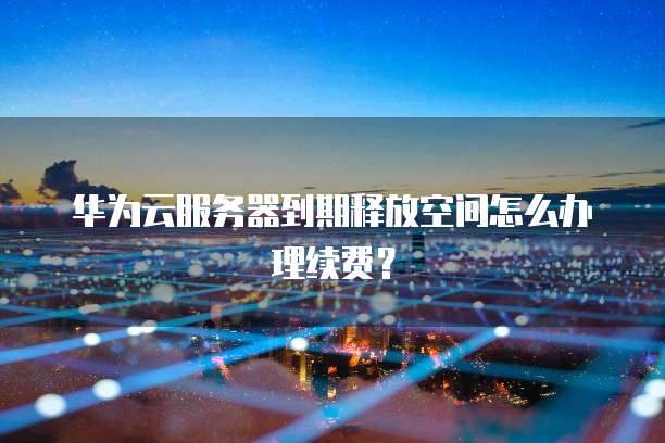 华为云服务器到期释放空间怎么办理续费?