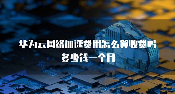 华为云网络加速费用怎么算收费吗多少钱一个月