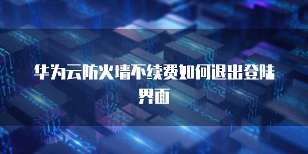 华为云防火墙不续费如何退出登陆界面