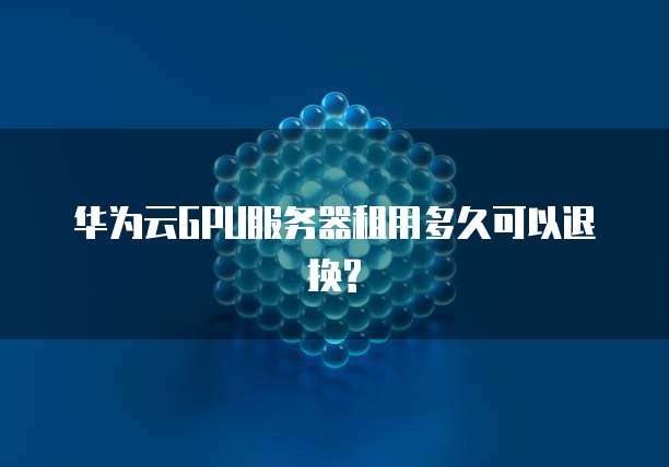 华为云GPU服务器租用多久可以退换?