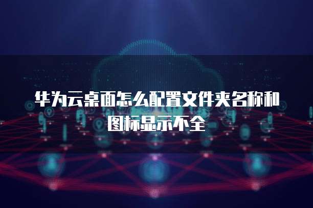 华为云桌面怎么配置文件夹名称和图标显示不全
