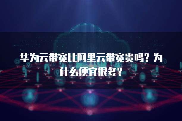 华为云带宽比阿里云带宽贵吗?为什么便宜很多?